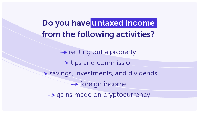 Do you have untaxed incomefrom the following activities?

renting out a property 
tips and commission 
savings, investments, and dividends
foreign income
gains made on cryptocurrency